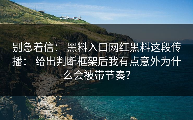 别急着信： 黑料入口网红黑料这段传播： 给出判断框架后我有点意外为什么会被带节奏？