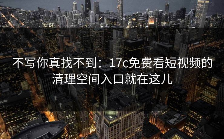 不写你真找不到：17c免费看短视频的清理空间入口就在这儿