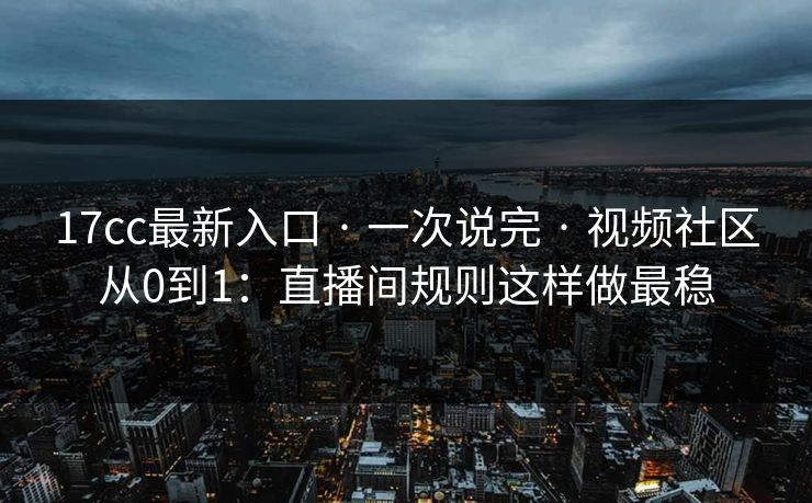 17cc最新入口 · 一次说完 · 视频社区从0到1:直播间规则这样做最稳 17cc最新入口 · 一次说完 · 视频社区从0到1:直播间规则这样做最稳