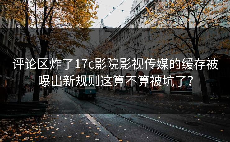 评论区炸了17c影院影视传媒的缓存被曝出新规则这算不算被坑了？