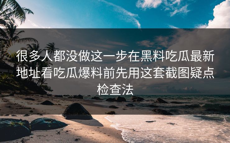 很多人都没做这一步在黑料吃瓜最新地址看吃瓜爆料前先用这套截图疑点检查法