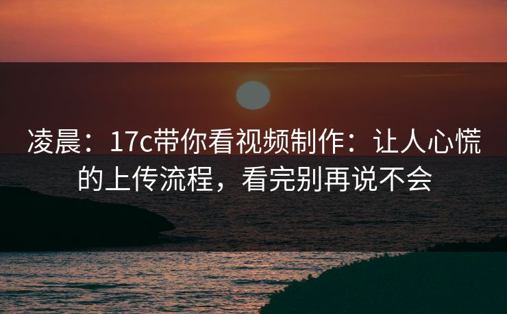 凌晨：17c带你看视频制作：让人心慌的上传流程，看完别再说不会