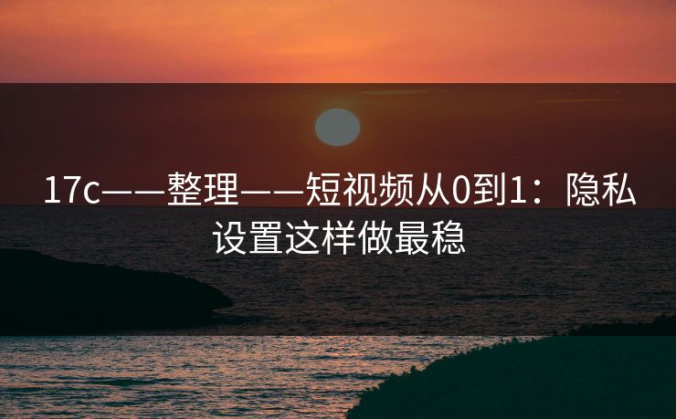 17c——整理——短视频从0到1：隐私设置这样做最稳