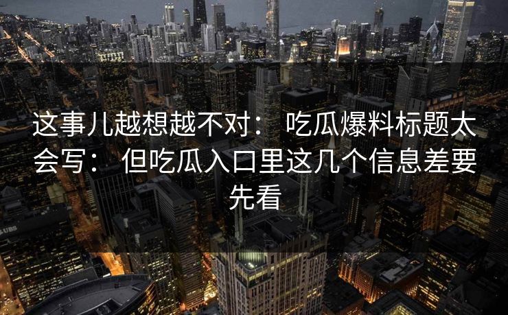 这事儿越想越不对： 吃瓜爆料标题太会写： 但吃瓜入口里这几个信息差要先看