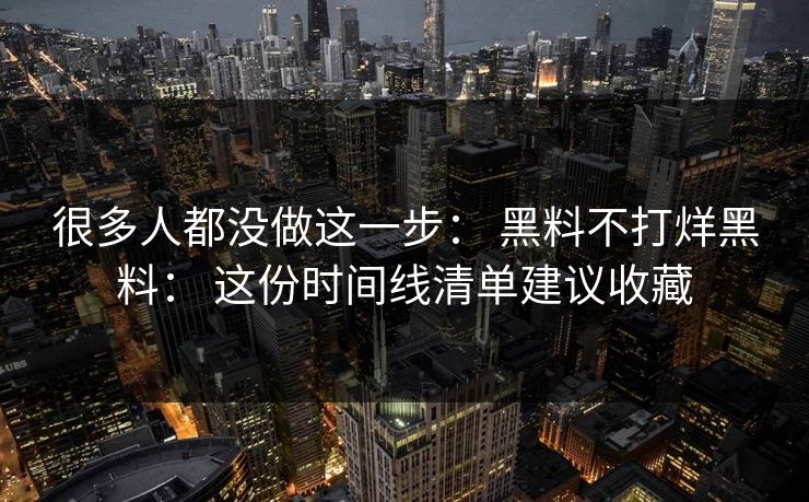 很多人都没做这一步： 黑料不打烊黑料： 这份时间线清单建议收藏