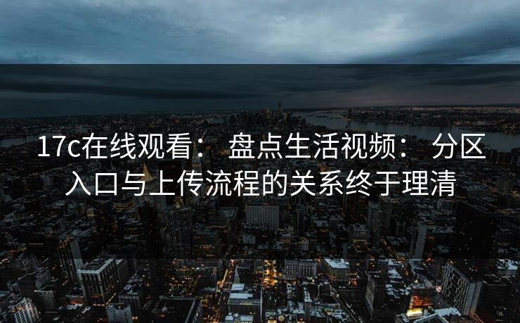 17c在线观看： 盘点生活视频： 分区入口与上传流程的关系终于理清
