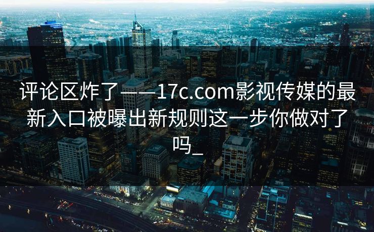 评论区炸了——17c.com影视传媒的最新入口被曝出新规则这一步你做对了吗_