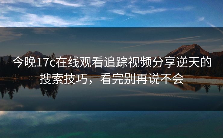 今晚17c在线观看追踪视频分享逆天的搜索技巧，看完别再说不会