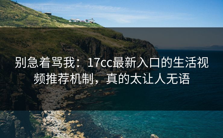 别急着骂我：17cc最新入口的生活视频推荐机制，真的太让人无语