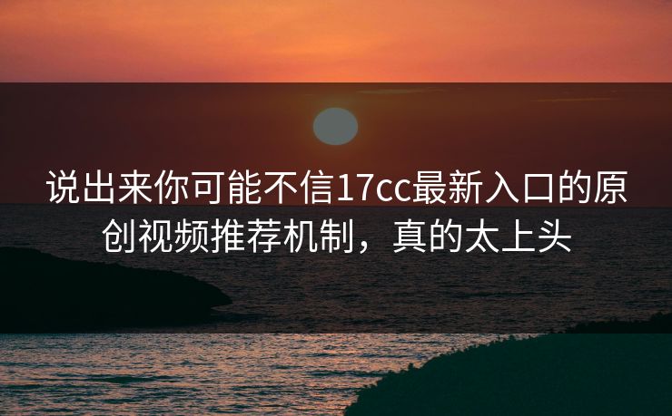 说出来你可能不信17cc最新入口的原创视频推荐机制，真的太上头