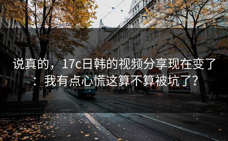 说真的，17c日韩的视频分享现在变了：我有点心慌这算不算被坑了？