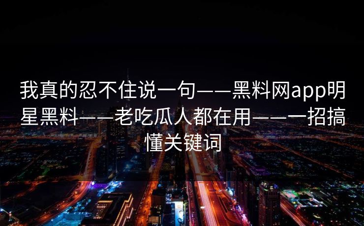 我真的忍不住说一句——黑料网app明星黑料——老吃瓜人都在用——一招搞懂关键词