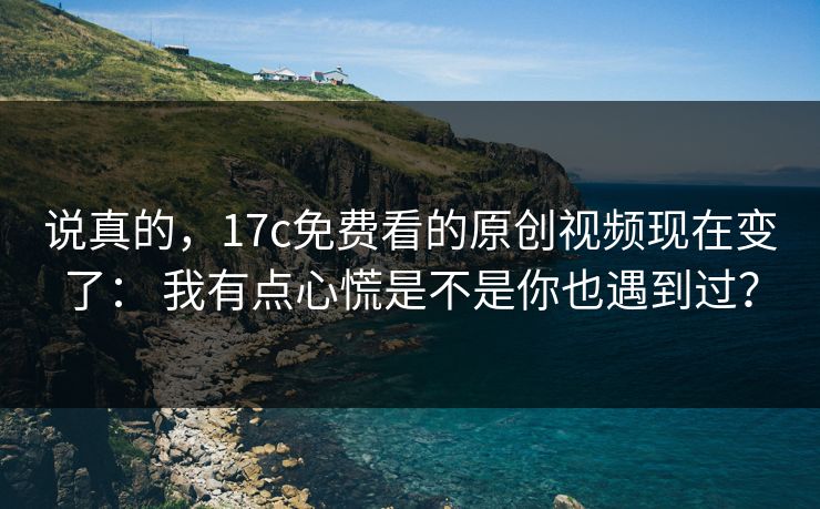 说真的，17c免费看的原创视频现在变了： 我有点心慌是不是你也遇到过？