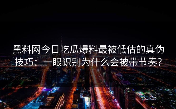 黑料网今日吃瓜爆料最被低估的真伪技巧：一眼识别为什么会被带节奏？