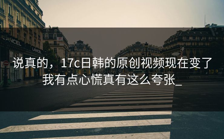 说真的，17c日韩的原创视频现在变了我有点心慌真有这么夸张_