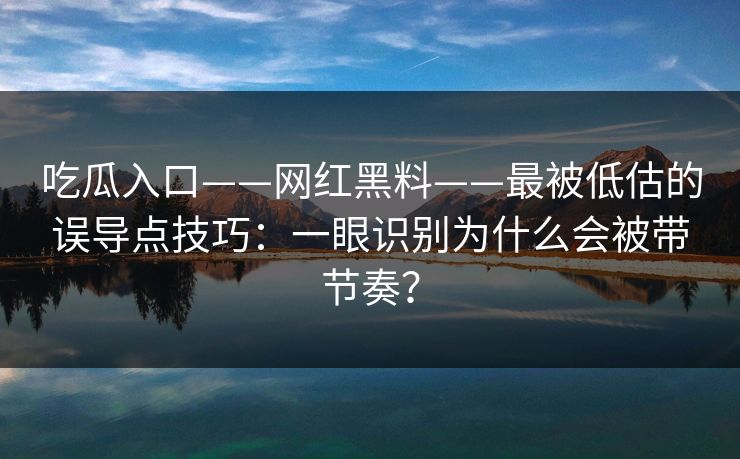 吃瓜入口——网红黑料——最被低估的误导点技巧：一眼识别为什么会被带节奏？