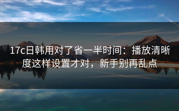 17c日韩用对了省一半时间：播放清晰度这样设置才对，新手别再乱点
