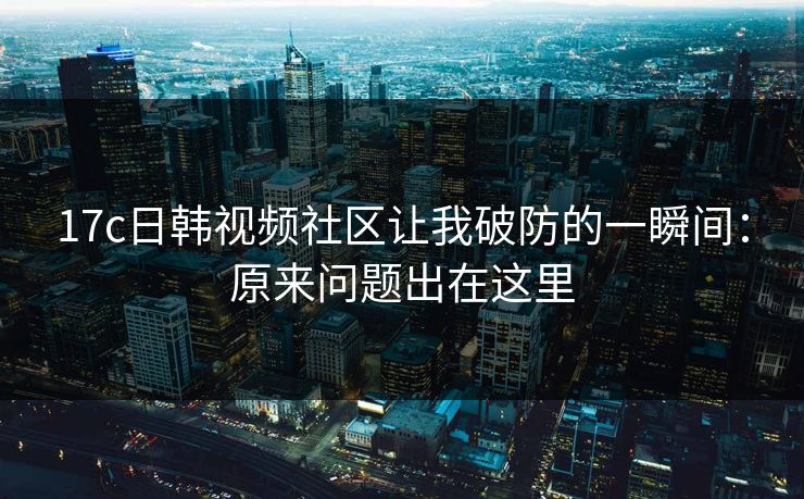 17c日韩视频社区让我破防的一瞬间：原来问题出在这里