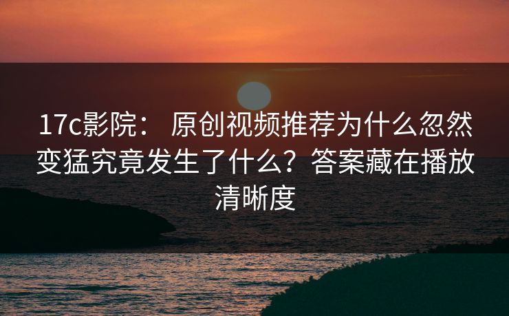 17c影院： 原创视频推荐为什么忽然变猛究竟发生了什么？答案藏在播放清晰度