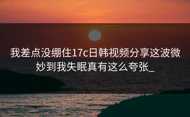 我差点没绷住17c日韩视频分享这波微妙到我失眠真有这么夸张_