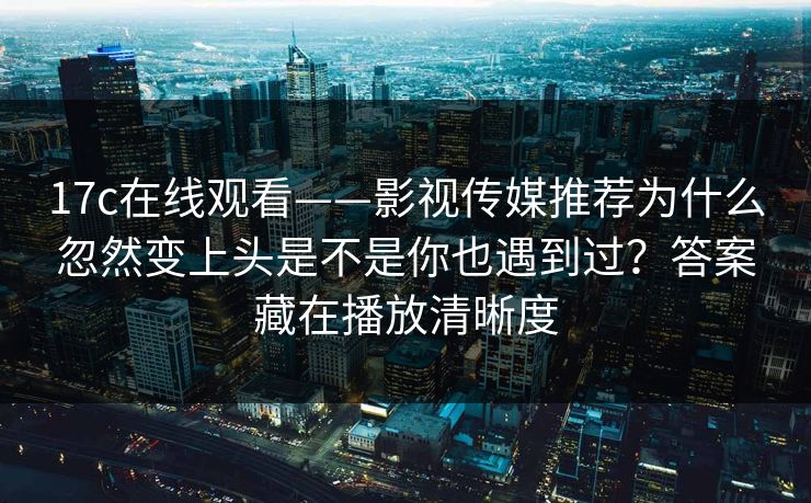 17c在线观看——影视传媒推荐为什么忽然变上头是不是你也遇到过？答案藏在播放清晰度
