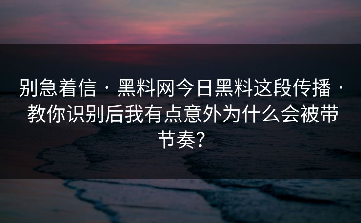 别急着信 · 黑料网今日黑料这段传播 · 教你识别后我有点意外为什么会被带节奏？