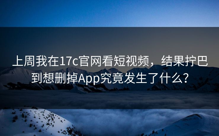 上周我在17c官网看短视频，结果拧巴到想删掉App究竟发生了什么？
