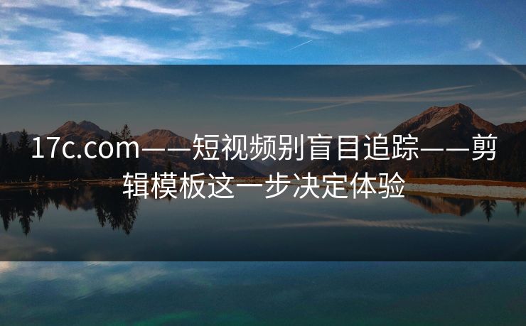 17c.com——短视频别盲目追踪——剪辑模板这一步决定体验