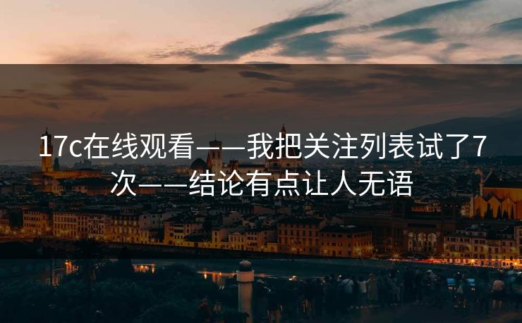 17c在线观看——我把关注列表试了7次——结论有点让人无语