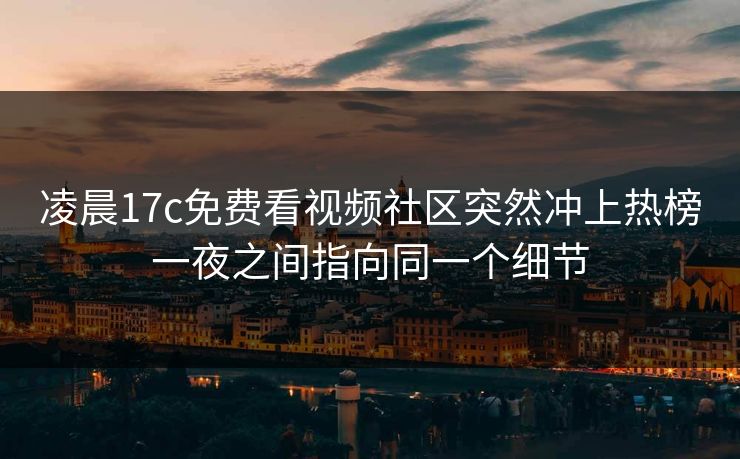 凌晨17c免费看视频社区突然冲上热榜一夜之间指向同一个细节
