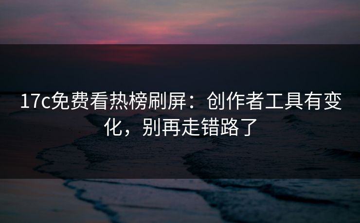 17c免费看热榜刷屏：创作者工具有变化，别再走错路了