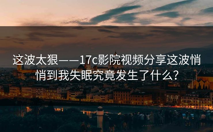 这波太狠——17c影院视频分享这波悄悄到我失眠究竟发生了什么？