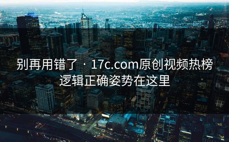 别再用错了 · 17c.com原创视频热榜逻辑正确姿势在这里