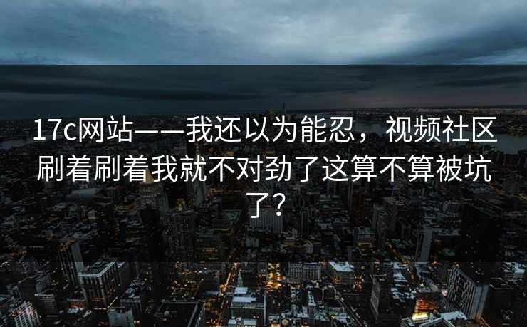 17c网站——我还以为能忍，视频社区刷着刷着我就不对劲了这算不算被坑了？