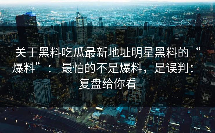 关于黑料吃瓜最新地址明星黑料的“爆料”： 最怕的不是爆料，是误判： 复盘给你看