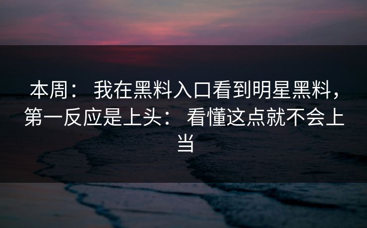本周： 我在黑料入口看到明星黑料，第一反应是上头： 看懂这点就不会上当