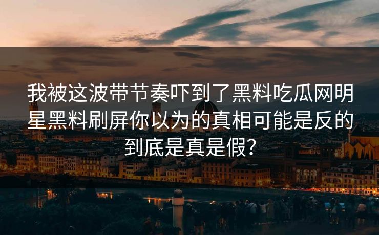 我被这波带节奏吓到了黑料吃瓜网明星黑料刷屏你以为的真相可能是反的到底是真是假？