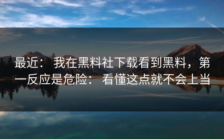 最近： 我在黑料社下载看到黑料，第一反应是危险： 看懂这点就不会上当