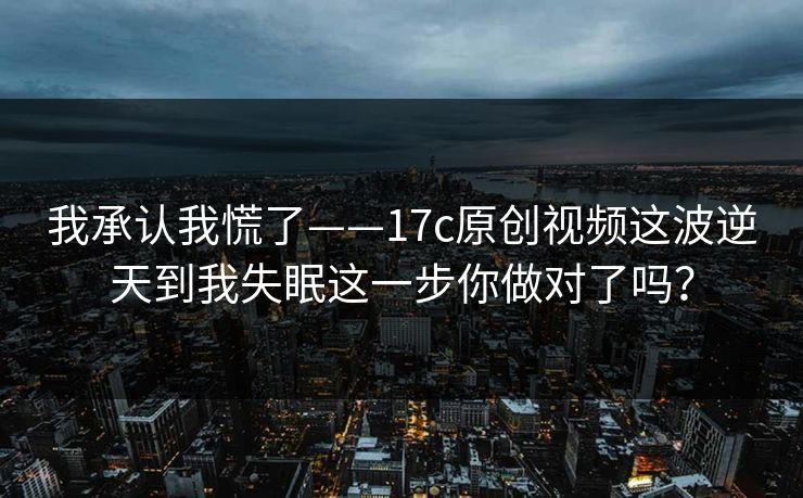 我承认我慌了——17c原创视频这波逆天到我失眠这一步你做对了吗？
