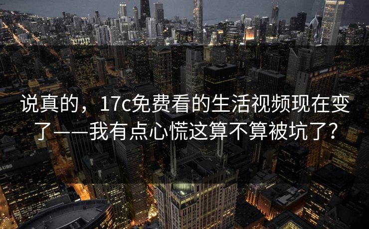 说真的,17c免费看的生活视频现在变了——我有点心慌这算不算被坑了? 说真的,17c免费看的生活视频现在变了——我有点心慌这算不算被坑了?
