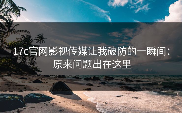 17c官网影视传媒让我破防的一瞬间： 原来问题出在这里