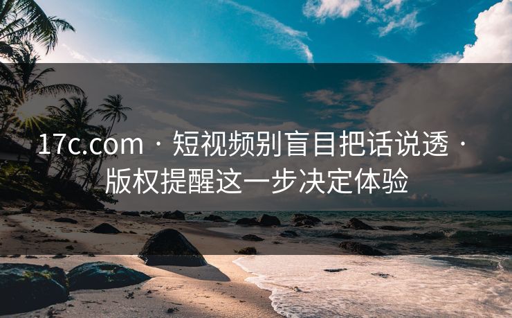 17c.com · 短视频别盲目把话说透 · 版权提醒这一步决定体验