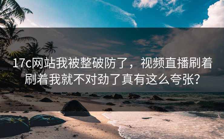 17c网站我被整破防了，视频直播刷着刷着我就不对劲了真有这么夸张？