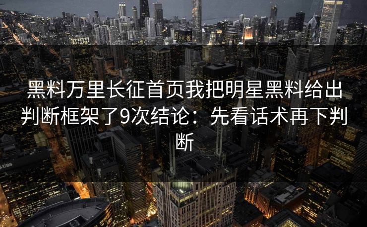 黑料万里长征首页我把明星黑料给出判断框架了9次结论：先看话术再下判断
