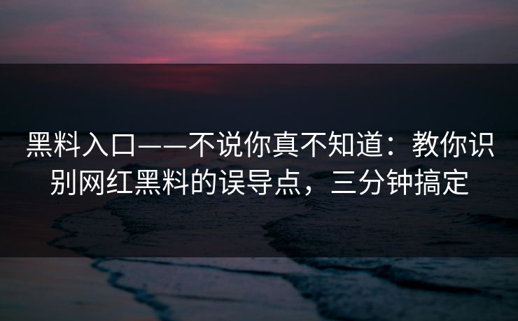 黑料入口——不说你真不知道：教你识别网红黑料的误导点，三分钟搞定