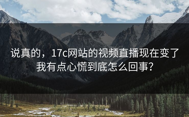 说真的，17c网站的视频直播现在变了我有点心慌到底怎么回事？