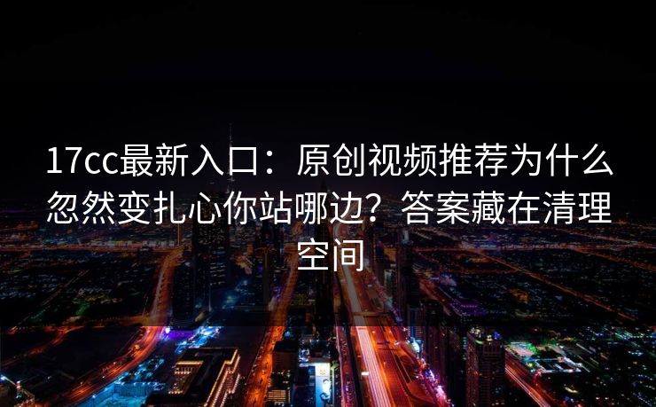 17cc最新入口：原创视频推荐为什么忽然变扎心你站哪边？答案藏在清理空间