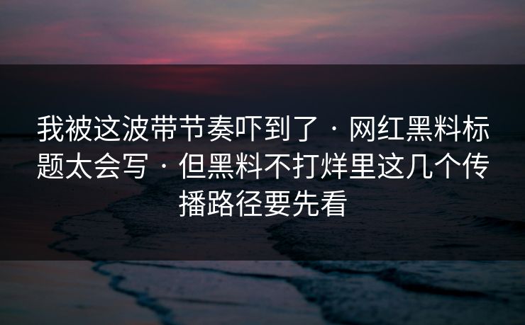 我被这波带节奏吓到了 · 网红黑料标题太会写 · 但黑料不打烊里这几个传播路径要先看