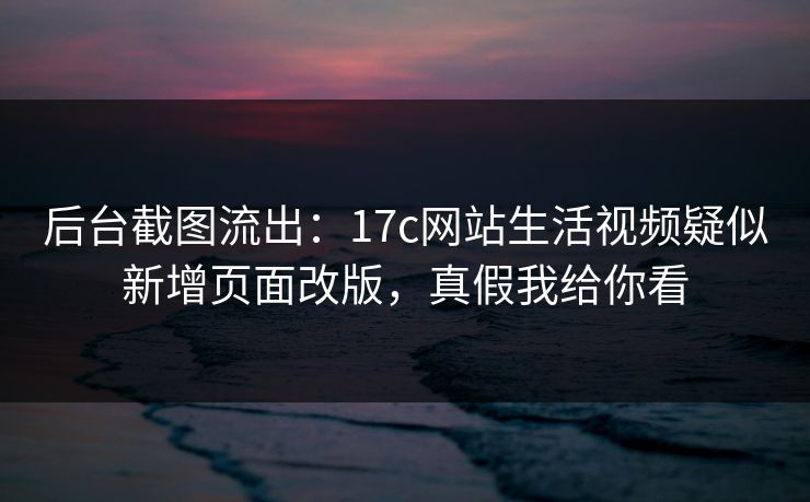 后台截图流出：17c网站生活视频疑似新增页面改版，真假我给你看