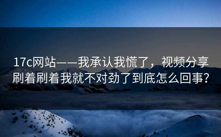 17c网站——我承认我慌了，视频分享刷着刷着我就不对劲了到底怎么回事？